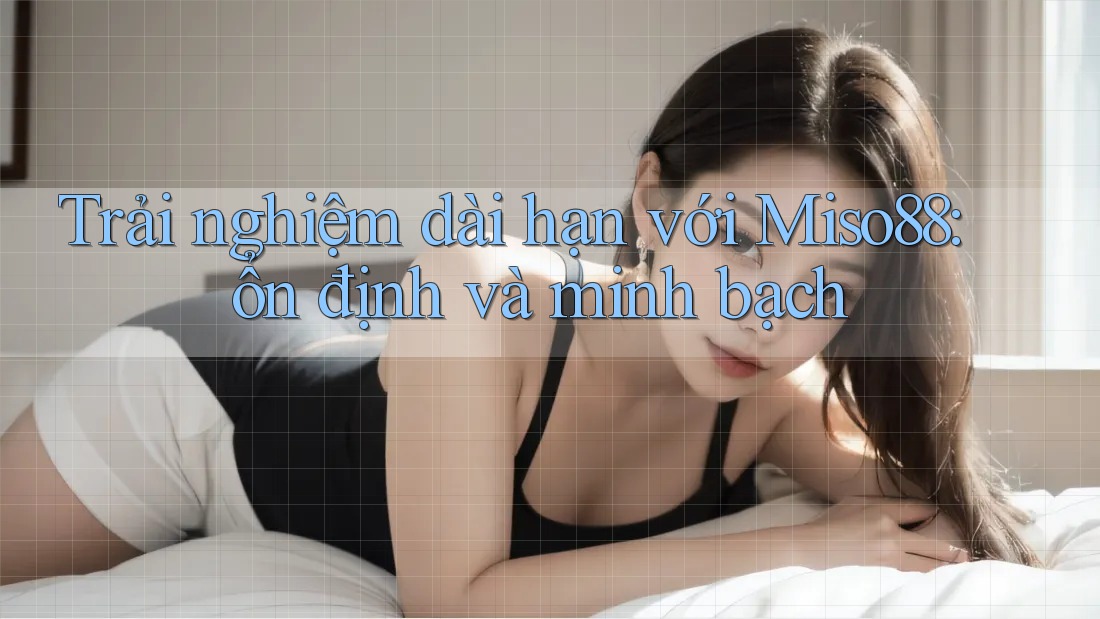 Trải nghiệm dài hạn với Miso88: ổn định và minh bạch