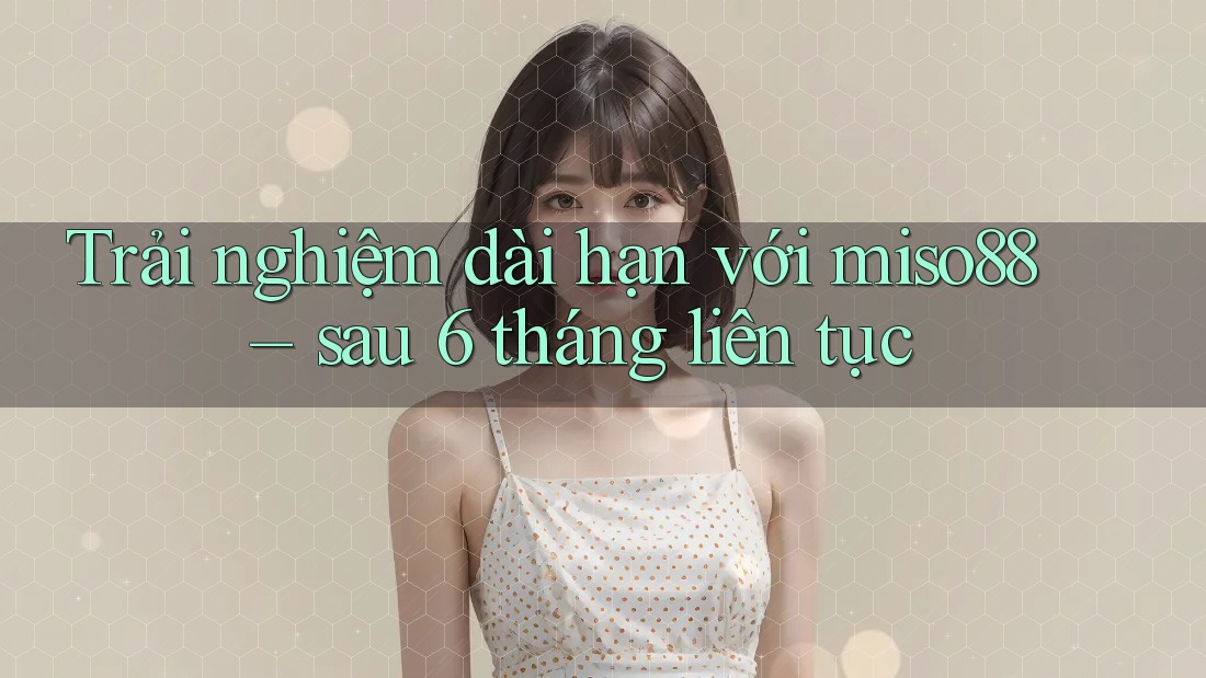 Trải nghiệm dài hạn với miso88 – sau 6 tháng liên tục