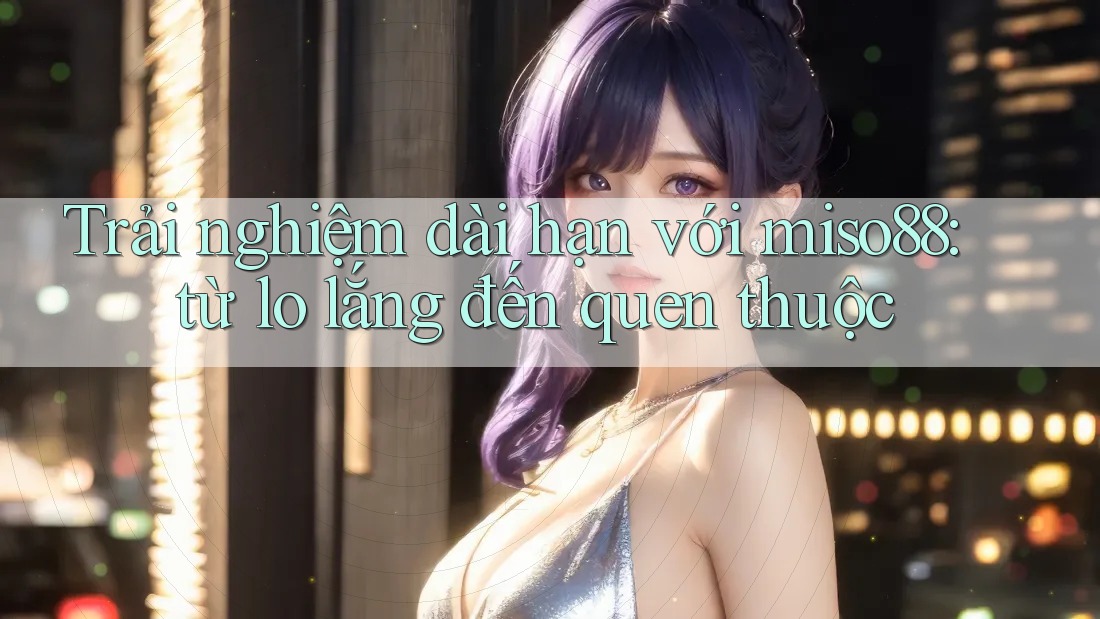 Trải nghiệm dài hạn với miso88: từ lo lắng đến quen thuộc Trải nghiệm dài hạn với miso88: từ lo lắng đến quen thuộc