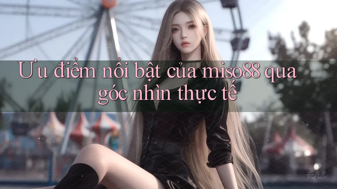Ưu điểm nổi bật của miso88 qua góc nhìn thực tế