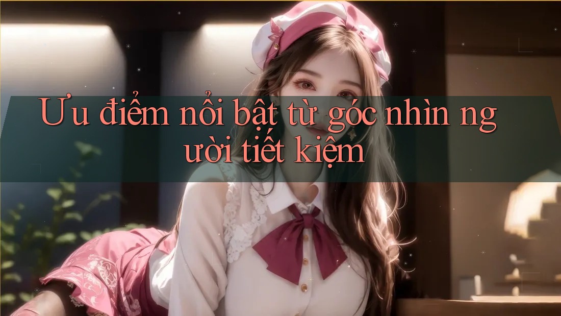 Ưu điểm nổi bật — từ góc nhìn người tiết kiệm Ưu điểm nổi bật — từ góc nhìn người tiết kiệm