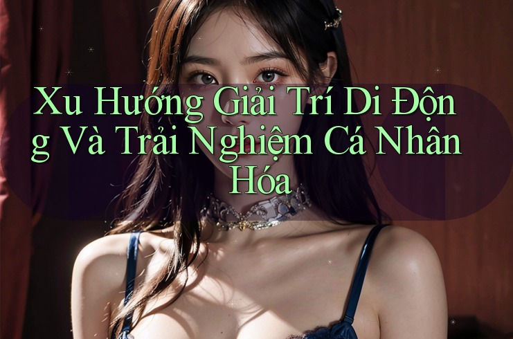 Xu Hướng Giải Trí Di Động Và Trải Nghiệm Cá Nhân Hóa